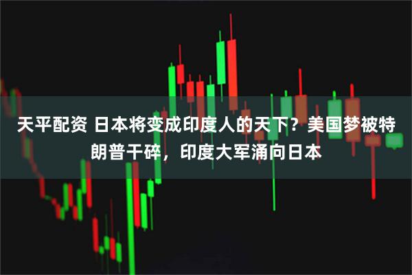 天平配资 日本将变成印度人的天下？美国梦被特朗普干碎，印度大军涌向日本