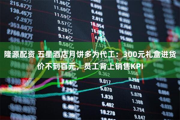 隆源配资 五星酒店月饼多为代工：300元礼盒进货价不到百元，员工背上销售KPI