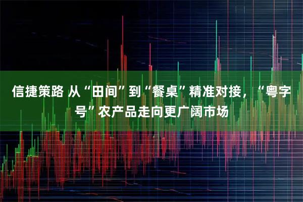 信捷策路 从“田间”到“餐桌”精准对接，“粤字号”农产品走向更广阔市场