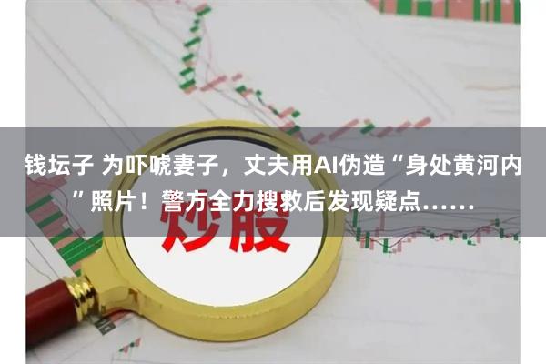 钱坛子 为吓唬妻子，丈夫用AI伪造“身处黄河内”照片！警方全力搜救后发现疑点……